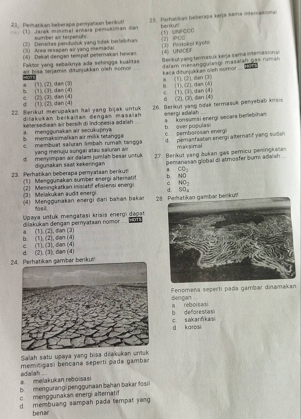 Perhatikan beberapa pernyataan berikut! 25. Perhatikan beberapa kerja sama internasional
08) (1) Jarak minimal antara pemukiman dan berikut!
sumber air terpenuhi. (1) UNFCCC
(2) Densitas penduduk yang tidak berlebihan (2) IPCC
(3) Area resapan air yang memadai. (3) Protokol Kyoto
(4) Dekat dengan tempat peternakan hewan. (4) UNICEF
Faktor yang sebaiknya ada sehingga kualitas Berikut yang termasuk kerja sama internasional
air bisa terjamin ditunjukkan oleh nomor .... dalam menanggulangi masalah gas rumah
kaca ditunjukkan oleh nomor
HOTS
IOT
a. (1), (2), dan (3) a. (1), (2), dan (3)
b. (1), (3), dan (4) b. (1), (2), dan (4)
c. (2), (3), dan (4) c. (1), (3), dan (4)
d. (1), (2), dan (4) d. (2), (3), dan (4)
22. Berikut merupakan hal yang bijak untuk 26. Berikut yang tidak termasuk penyebab krisis
dilakukan berkaitan dengan masalah energi adalah ....
ketersediaan air bersih di Indonesia adalah .. a. konsumsi energi secara berlebihan
a. menggunakan air secukupnya b. over populasi
b. memaksimalkan air milik tetangga c. pemborosan energi
c. membuat saluran limbah rumah tangga d. pemanfaatan energi alternatif yang sudah
yang menuju sungai atau saluran air maksimal
d. menyimpan air dalam jumlah besar untuk 27. Berikut yang bukan gas pemicu peningkatan
digunakan saat kekeringan
pemanasan global di atmosfer bumi adalah ....
23. Perhatikan beberapa pernyataan berikut! a. CO_2
(1) Menggunakan sumber energi alternatif. b. NO
(2) Meningkatkan inisiatif efisiensi energi. c. NO_2
d.
(3) Melakukan audit energi. SO_4
(4) Menggunakan energi dari bahan bakar 28. Perhatikan gambar berikut!
fosil.
Upaya untuk mengatasi krisis energi dapat
dilakukan dengan pernyataan nomor .... Hots
a. (1), (2), dan (3)
b. (1), (2), dan (4)
c. (1), (3), dan (4)
d. (2), (3), dan (4)
24. Perhatikan gambar berikut!
Fenomena seperti pada gambar dinamakan
dengan
a. reboisasi
b. deforestasi
c. sakarifikasi
d. korosi
Salah satu upaya yang bisa dilakukan 
memitigasi bencana seperti pada gambar
adalah ....
a. melakukan reboisasi
b. mengurangi penggunaan bahan bakar fosil
c. menggunakan energi alternatif
d. membuang sampah pada tempat yang
benar