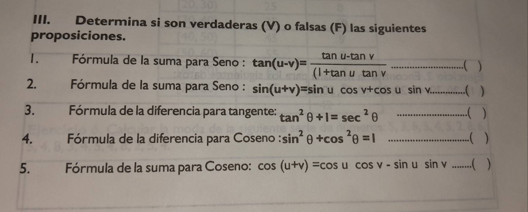 Determina si son verdaderas (V) o falsas (F) las siguientes 
proposiciones. 
1. Fórmula de la suma para Seno : tan (u-v)= (tan u-tan v)/(l+tan utan v  ·s ·s ·s ·s (..................(□ ) 
2. * Fórmula de la suma para Seno : sin (u+v)=sin ucos v+cos usin v..........()
3. Fórmula de la diferencia para tangente: tan^2θ +1=sec^2θ .........................)
4. * Fórmula de la diferencia para Coseno : sin^2θ +cos^2θ =1...........................().) 
5. Fórmula de la suma para Coseno: cos (u+v)=cos ucos v-sin usin v......()