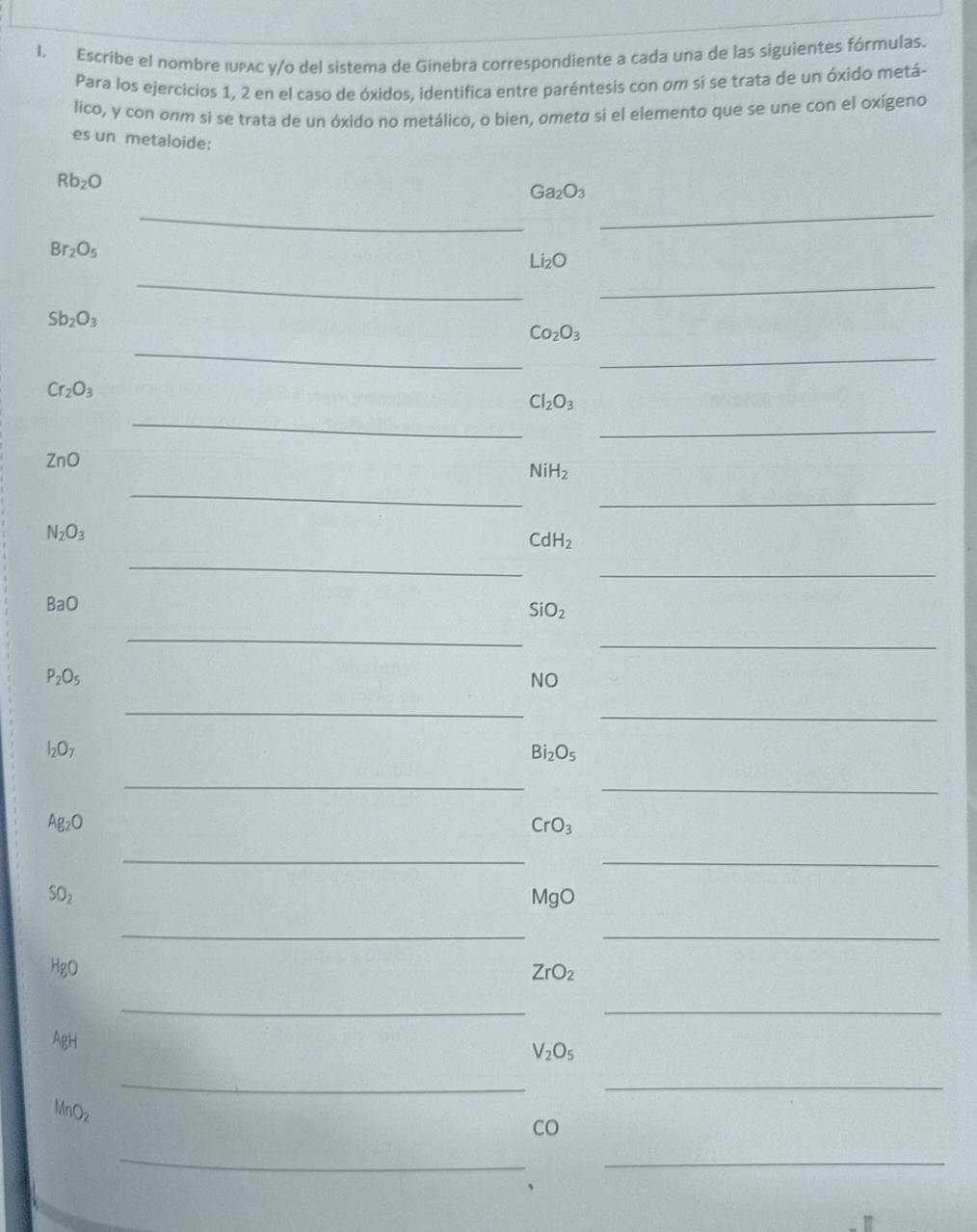 Escribe el nombre IUPAc y/o del sistema de Ginebra correspondiente a cada una de las siguientes fórmulas. 
Para los ejercicios 1, 2 en el caso de óxidos, identifica entre paréntesis con om si se trata de un óxido metá- 
lico, y con onm si se trata de un óxido no metálico, o bien, ometa si el elemento que se une con el oxígeno 
es un metaloide:
Rb_2O
_
Ga_2O_3
_
Br_2O_5
_
Li_2O
_
Sb_2O_3
_
Co_2O_3
_
Cr_2O_3
_
Cl_2O_3
_
ZnO
_
NiH_2
_
N_2O_3
_
CdH_2
_ 
BaO
SiO_2
_ 
_
P_2O_5
NO 
_ 
_
I_2O_7
Bi_2O_5
_ 
_
Ag_2O
CrO_3
_ 
_
SO_2
MgO
_ 
_ 
HgO ZrO_2
_ 
_ 
AgH
V_2O_5
__
MnOz
CO 
_ 
_