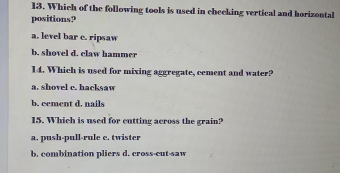 Which of the following tools is used in checking vertical and horizontal
positions?
a. level bar c. ripsaw
b. shovel d. claw hammer
14. Which is used for mixing aggregate, cement and water?
a. shovel c. hacksaw
b. cement d. nails
15. Which is used for cutting across the grain?
a. push-pull-rule c. twister
b. combination pliers d. cross-cut-saw