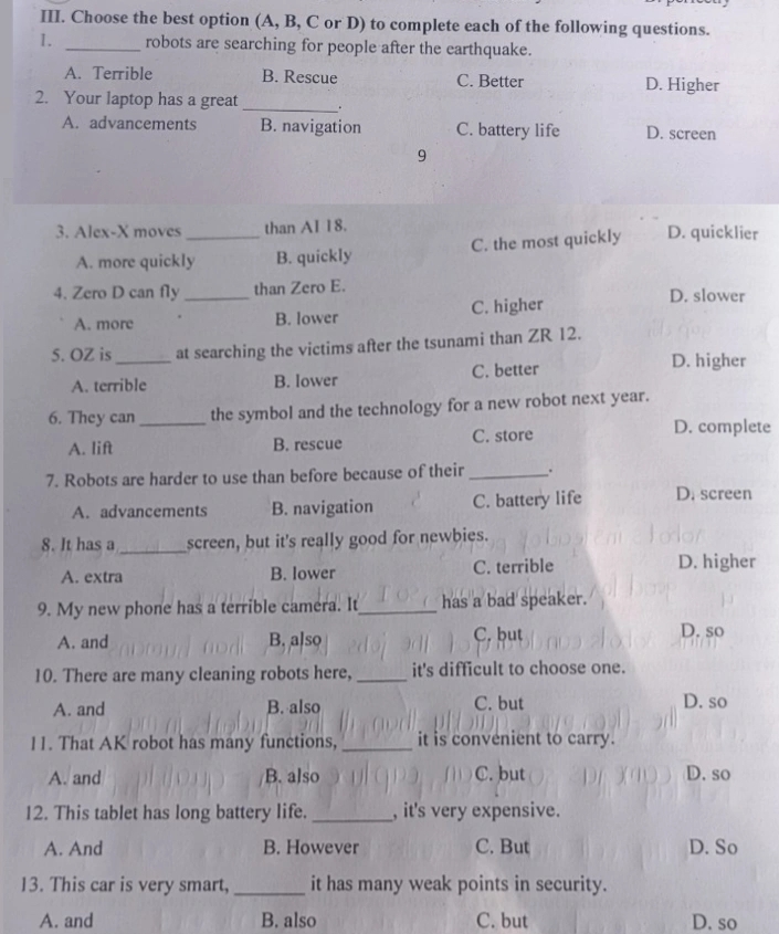 Choose the best option (A, B, C or D) to complete each of the following questions.
1. _robots are searching for people after the earthquake.
A. Terrible B. Rescue C. Better D. Higher
2. Your laptop has a great _.
A. advancements B. navigation C. battery life D. screen
9
3. Alex-X moves _than AI 18. D. quicklier
A. more quickly B. quickly C. the most quickly
4. Zero D can fly _than Zero E. D. slower
A. more B. lower C. higher
5. OZ is_ at searching the victims after the tsunami than ZR 12.
A. terrible B. lower C. better
D. higher
6. They can_ the symbol and the technology for a new robot next year.
A. lift B. rescue C. store
D. complete
7. Robots are harder to use than before because of their _.
A. advancements B. navigation C. battery life D. screen
8. It has a _screen, but it's really good for newbies.
A. extra B. lower C. terrible D. higher
9. My new phone has a terrible camera. It_ has a bad speaker.
A. and B. also C. but D. so
10. There are many cleaning robots here, _it's difficult to choose one.
A. and B. also C. but D. so
11. That AK robot has many functions, _it is convenient to carry.
A. and B. also C. but D. so
12. This tablet has long battery life. _, it's very expensive.
A. And B. However C. But D. So
13. This car is very smart, _it has many weak points in security.
A. and B. also C. but D. so