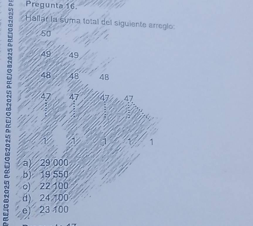 Pregunta 16.
Hallar la suma total del siguiente arreglo
50
49 49
48 48 48
47 47 47 47
1
1
a) 29 000
b) 19 550
o) 22 100
a) 24 100
e) 23 100