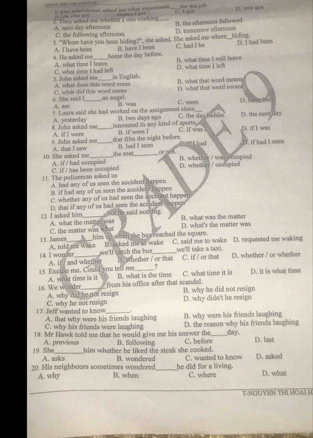 ENGLSH GRAMMAR
t The interviewer asked me what experience for the job.
A do you get Dudid I gct _C. I got D. you got
2. They asked me whether I was working
A. next day afternoon B. the afternoon followed
C. the following afternoon D. tomorrow afternoon
3. "Where have you been hiding?", she asked. She asked me where _hiding.
A. I have been B. have I been C. had I be D. I had been
4. He asked me_ home the day before.
A. what time I leave B. what time I will leave
C. what time I had left D. what time I left
5. John asked me_ in English.
A. what does this word mean B. what that word means
C. what did this word mean D. what that word meant
6. She said I_ an angel.
A. am B. was C. were D. have been
7. Laura said she had worked on the assignment since_
A. yesterday B. two days ago C. the day before D. the next day
8. John asked me_ interested in any kind of sports D. if I was
A. if I were B. if were I C. if was I
9. John asked me that film the night before.
A. that I saw _B. had I seen C. if I had D. if had I seen
10. She asked me _the seat_ or not.
B. whether / was occupied
A. if / had occupied
C. if / has been occupied D. whether / occupied
11. The policeman asked us
A. had any of us seen the accident happen
B. if had any of us seen the accident happen
C. whether any of us had seen the accident happen
D. that if any of us had seen the accident happen
12. I asked him_ but he said nothing.
A. what the matter was B. what was the matter
C. the matter was what D. what's the matter was
13. James_ him up when the bus reached the square.
A. told me wake B. asked me to wake C. said me to wake D. requested me waking
14. I wonder _we'll catch the bus_ we'll take a taxi.
A. if / and whether B. whether / or that C. if / or that D. whether / or whether
15. Excuse me. Could you tell me_ I
A. what time is it B. what is the time C. what time it is D. it is what time
16. We wonder_ from his office after that scandal.
A. why did he not resign B. why he did not resign
C. why he not resign D. why didn't he resign
17. Jeff wanted to know_ .
A. that why were his friends laughing B. why were his friends laughing
C. why his friends were laughing D. the reason why his friends laughing
18. Mr Hawk told me that he would give me his answer the_ day.
A. previous B. following C. before D. last
19. She_ him whether he liked the steak she cooked.
A. asks B. wondered C. wanted to know D. asked
20. His neighbours sometimes wondered_ he did for a living.
A. why B. when C. where D. what
T-NGUYEN THI HOAI H