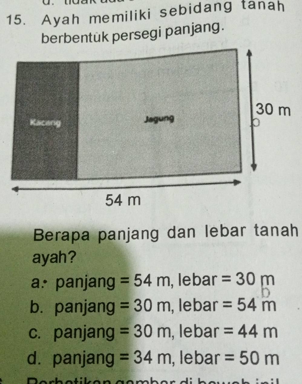 Ayah memiliki sebidang tanah
berbentük persegi panjang.
Berapa panjang dan lebar tanah
ayah?
a. panjang =54m , lebar =30m
b. panjang =30m , lebar =54m
c. panjang =30m , lebar =44m
dà panjang =34m , lebar =50m