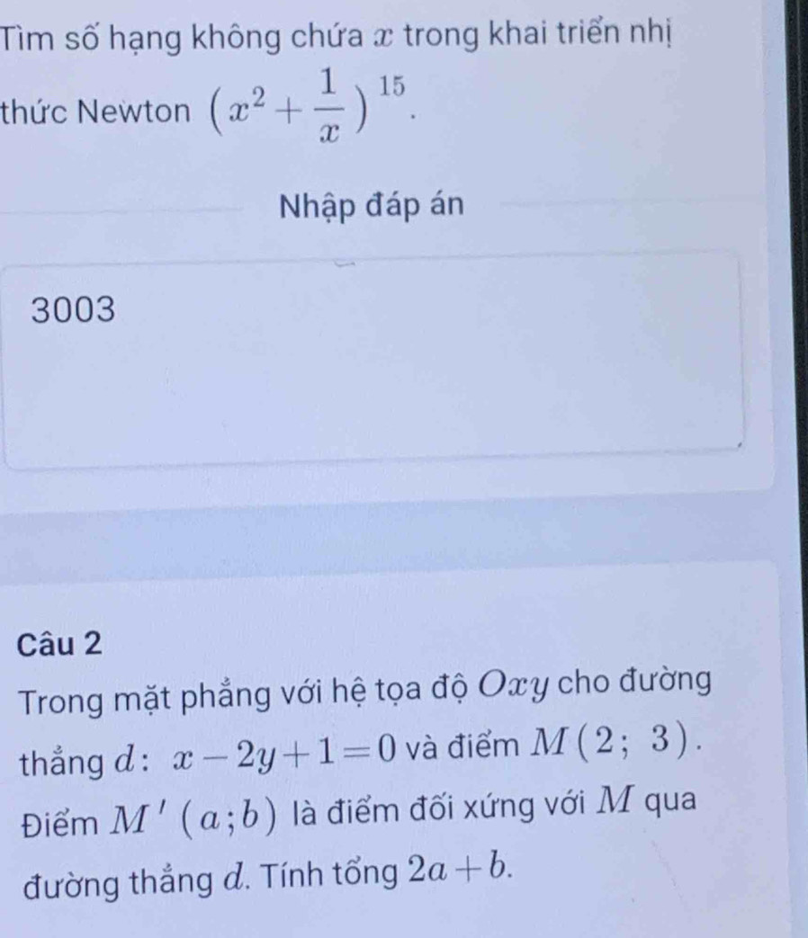 Tìm số hạng không chứa x trong khai triển nhị 
thức Newton (x^2+ 1/x )^15. 
Nhập đáp án 
3003 
Câu 2 
Trong mặt phẳng với hệ tọa độ Oxy cho đường 
thẳng d : x-2y+1=0 và điểm M(2;3). 
Điểm M'(a;b) là điểm đối xứng với M qua 
đường thắng d. Tính tổng 2a+b.