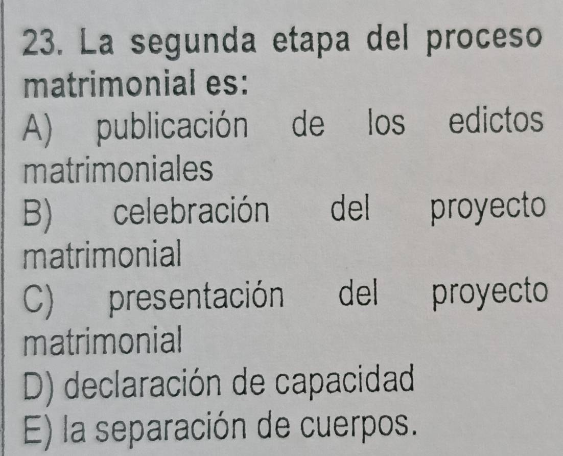 La segunda etapa del proceso
matrimonial es:
A) publicación de los edictos
matrimoniales
B) celebración del ! proyecto
matrimonial
C) presentación del proyecto
matrimonial
D) declaración de capacidad
E) la separación de cuerpos.