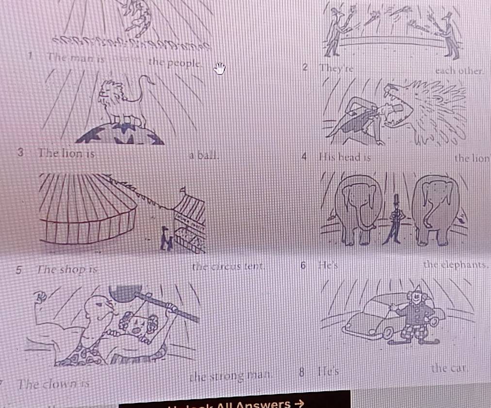 The man is the each other. 
3 The lion is a ball. 4 His head is the lion 
5 The shop is the circus tent. 6 He's the elephants. 
The clown is the strong man. 8 ITe's 
the car. 
l A ll Answers