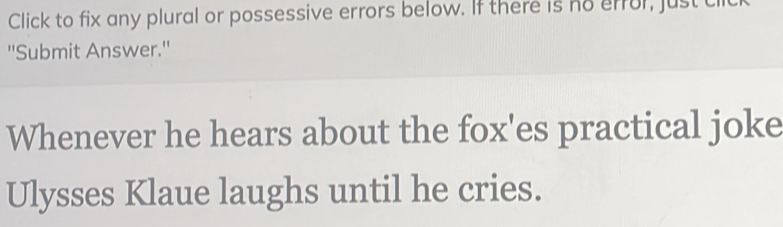 Click to fix any plural or possessive errors below. If there is no error, just cl 
''Submit Answer.'' 
Whenever he hears about the fox'es practical joke 
Ulysses Klaue laughs until he cries.