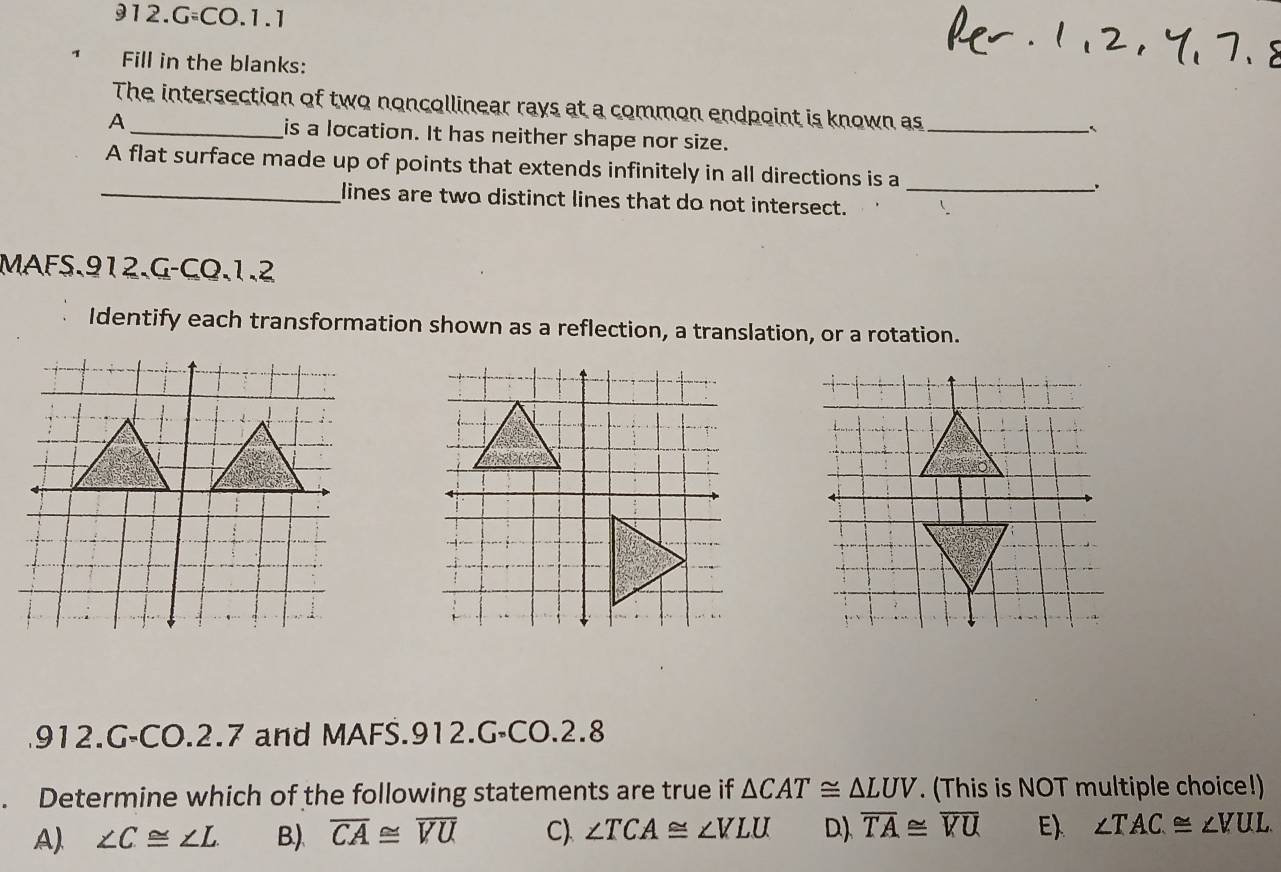 G=CO.1.1
Fill in the blanks:
The intersection of two noncollinear rays at a common endpoint is known as _`
A _is a location. It has neither shape nor size.
A flat surface made up of points that extends infinitely in all directions is a
_.
_lines are two distinct lines that do not intersect.
MAFS.912.G-CQ.1.2
Identify each transformation shown as a reflection, a translation, or a rotation.
912.G-CO.2.7 and MAFS.912.G-CO.2.8
. Determine which of the following statements are true if △ CAT≌ △ LUV. (This is NOT multiple choice!)
A). ∠ C≌ ∠ L B.). overline CA≌ overline VU C) ∠ TCA≌ ∠ VLU D). overline TA≌ overline VU Eλ ∠ TAC≌ ∠ VUL