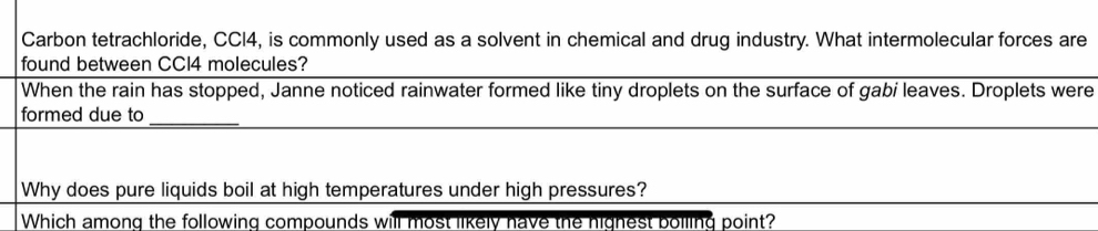 Carbon tetrachloride, CCI4, is commonly used as a solvent in chemical and drug industry. What intermolecular forces are 
found between CCI4 molecules? 
When the rain has stopped, Janne noticed rainwater formed like tiny droplets on the surface of gabi leaves. Droplets were 
_ 
formed due to 
Why does pure liquids boil at high temperatures under high pressures? 
Which among the following compounds will most likely have the highest boiling point?