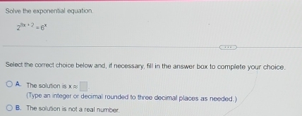 Solve the exponential equation.
2^(3x+2)=6^x
Select the correct choice below and, if necessary, fill in the answer box to complete your choice.
A. The solution is xapprox □. 
(Type an integer or decimal rounded to three decimal places as needed.)
B. The solution is not a real number.