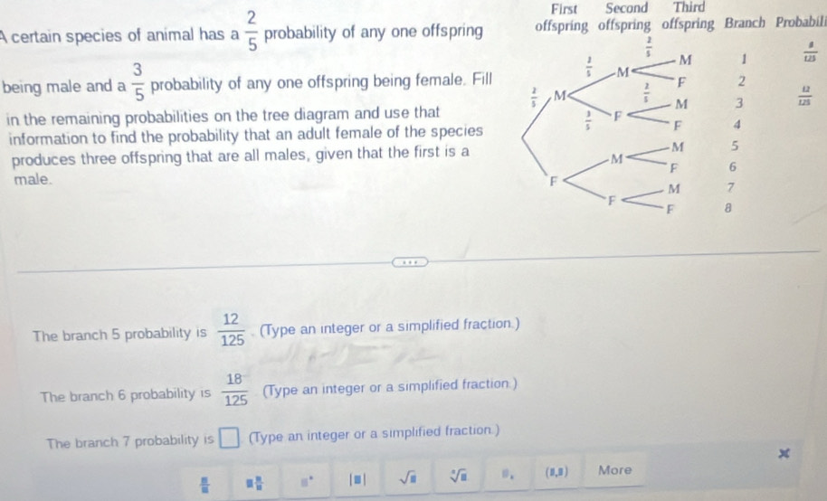  2/5 
First Second Third
A certain species of animal has a probability of any one offspring offspring offspring offspring Branch Probabili
1  8/125 
being male and a  3/5  probability of any one offspring being female. Fill
2
3  12/125 
in the remaining probabilities on the tree diagram and use that
information to find the probability that an adult female of the species
4
produces three offspring that are all males, given that the first is a5
6
male. 
7
8
The branch 5 probability is  12/125  (Type an integer or a simplified fraction.)
The branch 6 probability is  18/125  (Type an integer or a simplified fraction.)
The branch 7 probability is □ (Type an integer or a simplified fraction.)
 □ /□   □  □ /□   11° |□ | sqrt(□ ) sqrt[□](□ ) (1,3) More