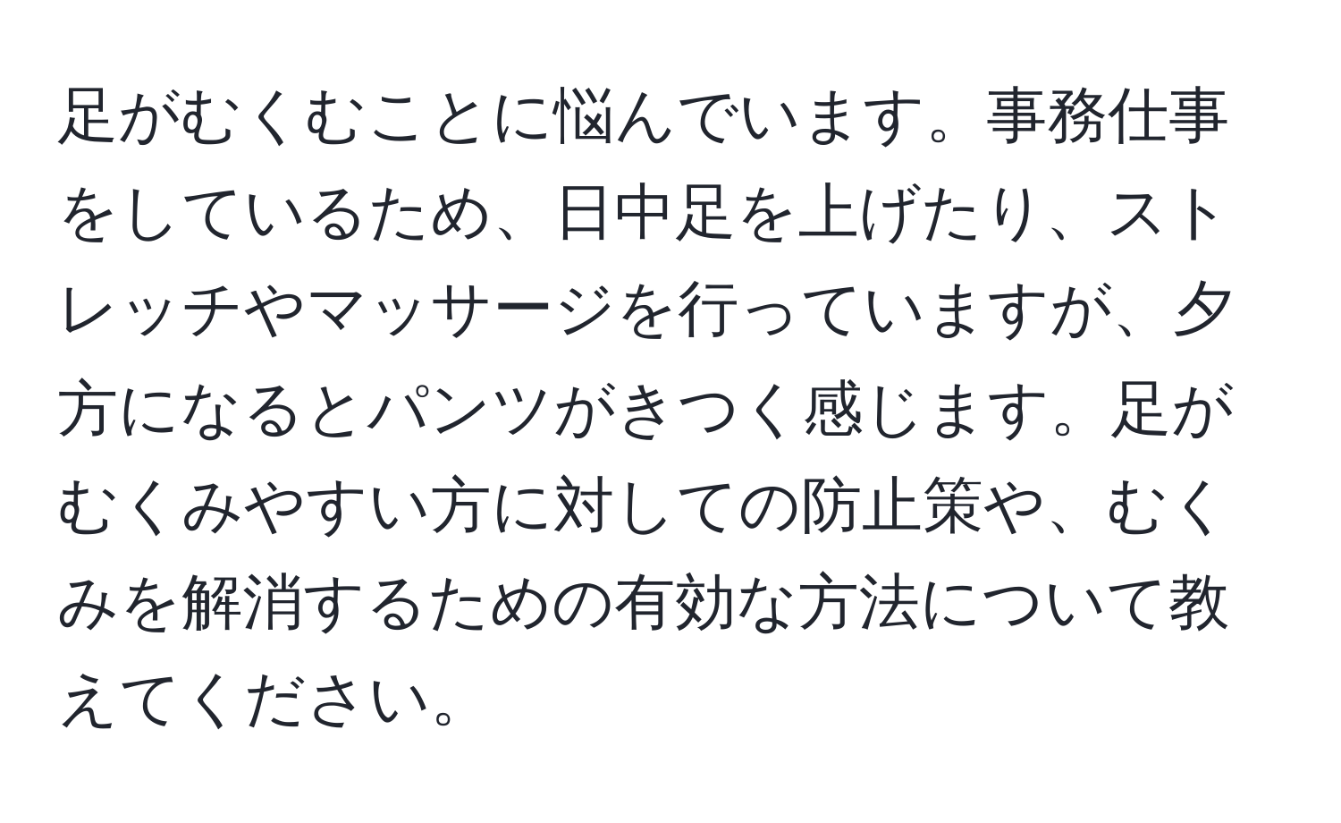 足がむくむことに悩んでいます。事務仕事をしているため、日中足を上げたり、ストレッチやマッサージを行っていますが、夕方になるとパンツがきつく感じます。足がむくみやすい方に対しての防止策や、むくみを解消するための有効な方法について教えてください。