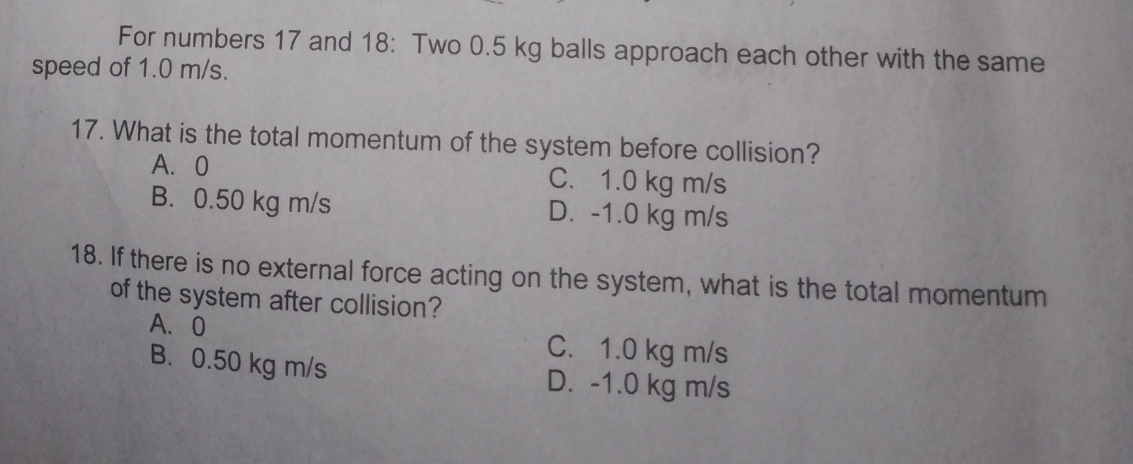 For numbers 17 and 18: Two 0.5 kg balls approach each other with the same
speed of 1.0 m/s.
17. What is the total momentum of the system before collision?
A、 0 C. 1.0 kg m/s
B. 0.50 kg m/s D. -1.0 kg m/s
18. If there is no external force acting on the system, what is the total momentum
of the system after collision?
A、 0 C. 1.0 kg m/s
B. 0.50 kg m/s D. -1.0 kg m/s