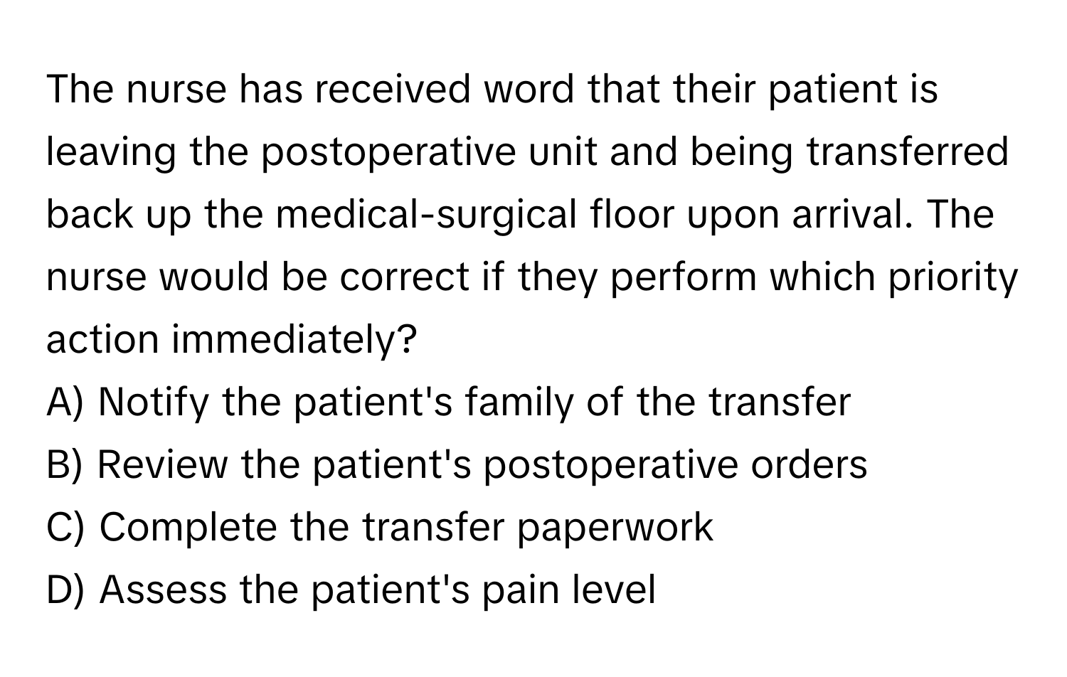 The nurse has received word that their patient is leaving the postoperative unit and being transferred back up the medical-surgical floor upon arrival. The nurse would be correct if they perform which priority action immediately?

A) Notify the patient's family of the transfer
B) Review the patient's postoperative orders
C) Complete the transfer paperwork
D) Assess the patient's pain level