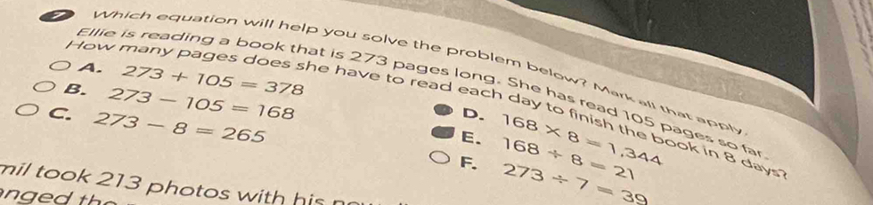 Ellie is reading a book that is 273 pages long. h
Which equation will help you solve the problem below? Mark all that apply
A. 273+105=378
How na y ages does s he have to read each c
B. 273-105=168
to e
C. 273-8=265
D.

5 pages so far
E.
F. 168* 8=1,344 168/ 8=21 bok in 8 days?
mil took 213 photos with his
273/ 7=39