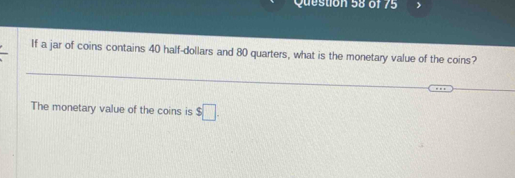 If a jar of coins contains 40 half-dollars and 80 quarters, what is the monetary value of the coins? 
The monetary value of the coins is $□.