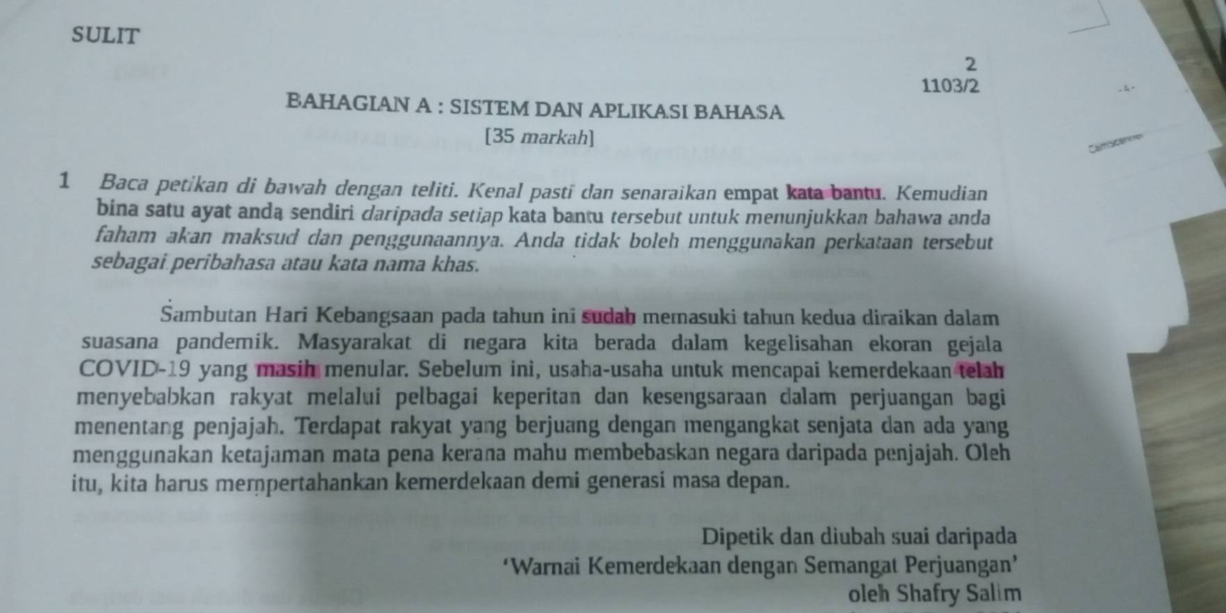 SULIT 
2 
1103/2 
BAHAGIAN A : SISTEM DAN APLIKASI BAHASA 
[35 markah] 
Cam scanne 
1 Baca petikan di bawah dengan teliti. Kenal pasti dan senaraikan empat kata bantu. Kemudian 
bina satu ayat anda sendiri daripada setiap kata bantu tersebut untuk menunjukkan bahawa anda 
faham akan maksud dan penggunaannya. Anda tidak boleh menggunakan perkataan tersebut 
sebagai peribahasa atau kata nama khas. 
Sambutan Hari Kebangsaan pada tahun ini sudah memasuki tahun kedua diraikan dalam 
suasana pandemik. Masyarakat di negara kita berada dalam kegelisahan ekoran gejala 
COVID-19 yang masih menular. Sebelum ini, usaha-usaha untuk mencapai kemerdekaan telah 
menyebabkan rakyat melalui pelbagai keperitan dan kesengsaraan dalam perjuangan bagi 
menentang penjajah. Terdapat rakyat yang berjuang dengan mengangkat senjata dan ada yang 
menggunakan ketajaman mata pena kerana mahu membebaskan negara daripada penjajah. Oleh 
itu, kita harus merpertahankan kemerdekaan demi generasi masa depan. 
Dipetik dan diubah suai daripada 
‘Warnai Kemerdekaan dengan Semangat Perjuangan’ 
oleh Shafry Salim