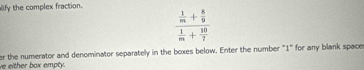 lify the complex fraction.
frac  1/m + 8/9  1/m + 10/7 
er the numerator and denominator separately in the boxes below. Enter the number "1" for any blank spaces 
ve either box empty.