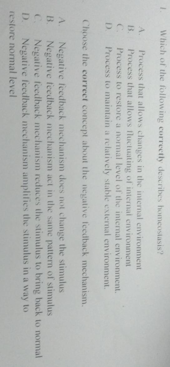 Which of the following correctly describes homeostasis?
A. Process that allows changes in the internal environment
B. Process that allows fluctuating of internal environment
C. Process to restore a normal level of the internal environment.
D. Process to maintain a relatively stable external environment.
Choose the correct concept about the negative feedback mechanism.
A. Negative feedback mechanism does not change the stimulus
B. Negative feedback mechanism act in the same pattern of stimulus
C. Negative feedback mechanism reduces the stimulus to bring back to normal
D. Negative feedback mechanism amplifies the stimulus in a way to
restore normal level