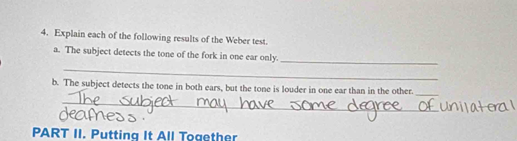 Explain each of the following results of the Weber test. 
a. The subject detects the tone of the fork in one ear only._ 
_ 
b. The subject detects the tone in both ears, but the tone is louder in one ear than in the other._ 
_ 
PART II. Putting It All Together