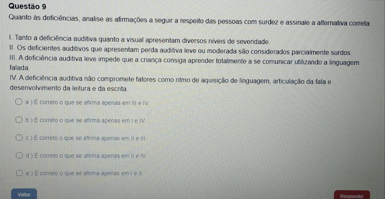 Quanto às deficiências, analise as afirmações a seguir a respeito das pessoas com surdez e assinale a alternativa correta
I. Tanto a deficiência auditiva quanto a visual apresentam diversos níveis de severidade.
II. Os deficientes auditivos que apresentam perda auditiva leve ou moderada são considerados parcialmente surdos.
III. A deficiência auditiva leve impede que a criança consiga aprender totalmente a se comunicar utilizando a linguagem
falada.
IV. A deficiência auditiva não compromete fatores como ritmo de aquisição de linguagem, articulação da fala e
desenvolvimento da leitura e da escrita
a ) É correto o que se afirma apenas em III e IV
b ) É correto o que se afirma apenas em I e IV
c ) É correto o que se afirma apenas em II e III
d ) É correto o que se afirma apenas em II e IV.
e ) É correto o que se afirma apenas em I e II.
Voltar Responder