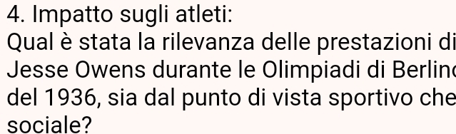 Impatto sugli atleti: 
Qual è stata la rilevanza delle prestazioni di 
Jesse Owens durante le Olimpiadi di Berlin 
del 1936, sia dal punto di vista sportivo che 
sociale?