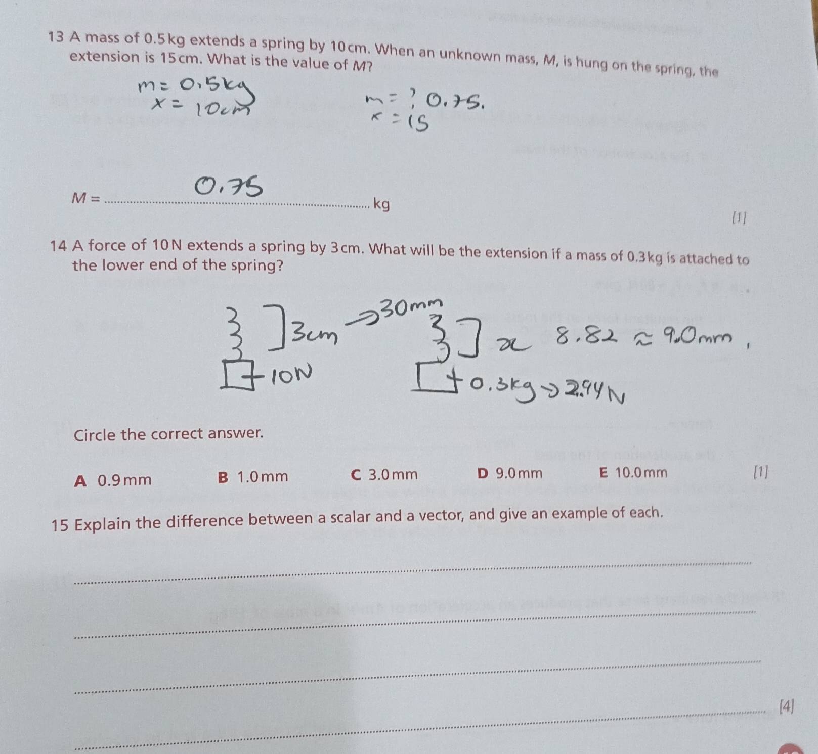 A mass of 0.5kg extends a spring by 10cm. When an unknown mass, M, is hung on the spring, the
extension is 15cm. What is the value of M?
_ M=
kg
[1]
14 A force of 10N extends a spring by 3cm. What will be the extension if a mass of 0.3kg is attached to
the lower end of the spring?
Circle the correct answer.
A 0.9mm B 1.0 mm C 3.0 mm D 9.0 mm E 10.0 mm [1]
15 Explain the difference between a scalar and a vector, and give an example of each.
_
_
_
_[4]