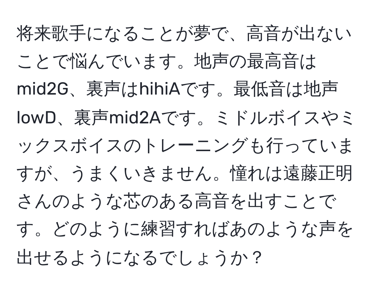 将来歌手になることが夢で、高音が出ないことで悩んでいます。地声の最高音はmid2G、裏声はhihiAです。最低音は地声lowD、裏声mid2Aです。ミドルボイスやミックスボイスのトレーニングも行っていますが、うまくいきません。憧れは遠藤正明さんのような芯のある高音を出すことです。どのように練習すればあのような声を出せるようになるでしょうか？