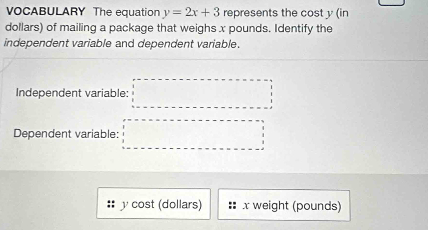 VOCABULARY The equation y=2x+3 represents the cost y (in
dollars) of mailing a package that weighs x pounds. Identify the 
independent variable and dependent variable. 
Independent variable: □ 
Dependent variable: □
y cost (dollars) x weight (pounds)