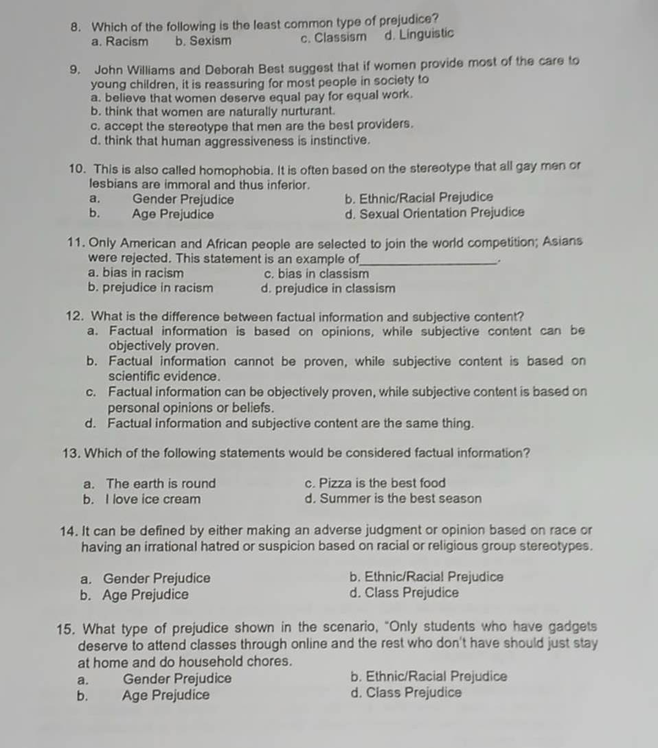 Which of the following is the least common type of prejudice?
a. Racism b. Sexism c. Classism d. Linguistic
9. John Williams and Deborah Best suggest that if women provide most of the care to
young children, it is reassuring for most people in society to
a. believe that women deserve equal pay for equal work.
b. think that women are naturally nurturant.
c. accept the stereotype that men are the best providers.
d. think that human aggressiveness is instinctive.
10. This is also called homophobia. It is often based on the stereotype that all gay men or
lesbians are immoral and thus inferior.
a. Gender Prejudice b. Ethnic/Racial Prejudice
b. Age Prejudice d. Sexual Orientation Prejudice
11. Only American and African people are selected to join the world competition; Asians
were rejected. This statement is an example of_ .
a. bias in racism c. bias in classism
b. prejudice in racism d. prejudice in classism
12. What is the difference between factual information and subjective content?
a. Factual information is based on opinions, while subjective content can be
objectively proven.
b. Factual information cannot be proven, while subjective content is based on
scientific evidence.
c. Factual information can be objectively proven, while subjective content is based on
personal opinions or beliefs.
d. Factual information and subjective content are the same thing.
13. Which of the following statements would be considered factual information?
a. The earth is round c. Pizza is the best food
b. I love ice cream d. Summer is the best season
14. It can be defined by either making an adverse judgment or opinion based on race or
having an irrational hatred or suspicion based on racial or religious group stereotypes.
a. Gender Prejudice b. Ethnic/Racial Prejudice
b. Age Prejudice d. Class Prejudice
15. What type of prejudice shown in the scenario, "Only students who have gadgets
deserve to attend classes through online and the rest who don't have should just stay
at home and do household chores.
a. Gender Prejudice b. Ethnic/Racial Prejudice
b. Age Prejudice d. Class Prejudice