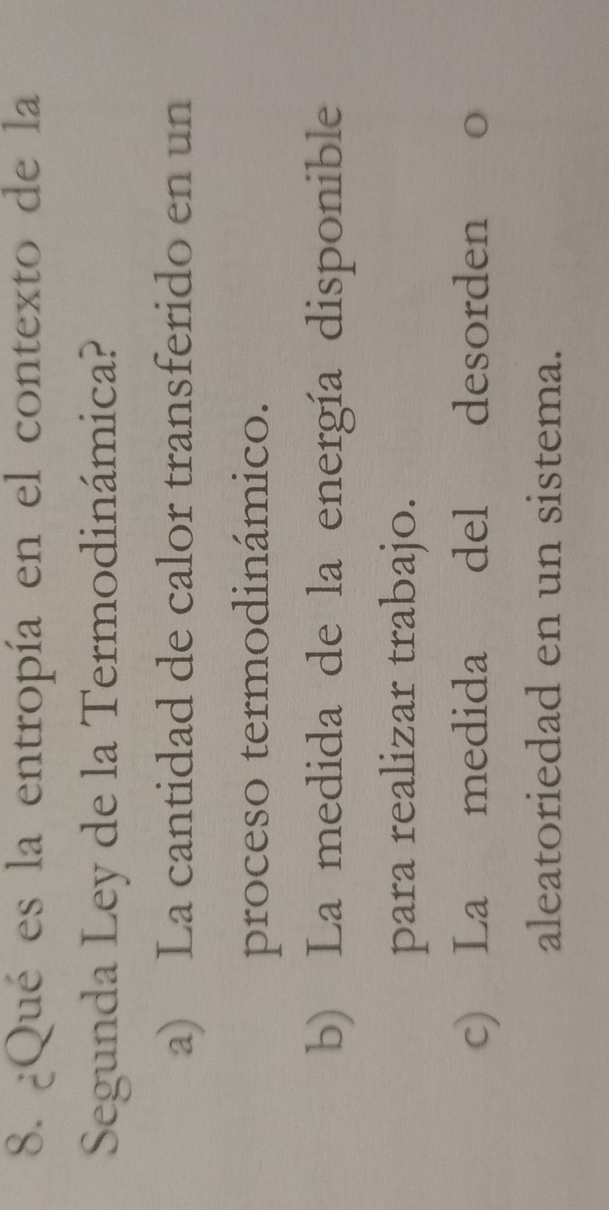 ¿Qué es la entropía en el contexto de la
Segunda Ley de la Termodinámica?
a) La cantidad de calor transferido en un
proceso termodinámico.
b) La medida de la energía disponible
para realizar trabajo.
c) La medida del desorden o
aleatoriedad en un sistema.