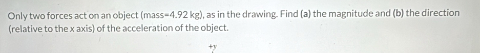 Only two forces act on an object (mass =4.92kg) , as in the drawing. Find (a) the magnitude and (b) the direction 
(relative to the x axis) of the acceleration of the object.
+y