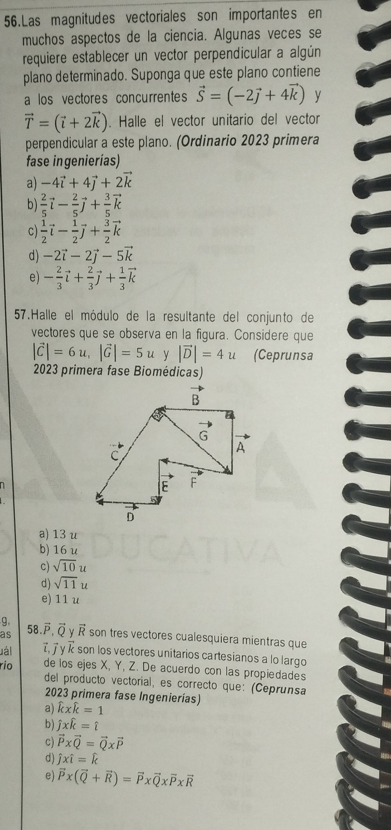 Las magnitudes vectoriales son importantes en
muchos aspectos de la ciencia. Algunas veces se
requiere establecer un vector perpendicular a algún
plano determinado. Suponga que este plano contiene
a los vectores concurrentes vector S=(-2vector j+4vector k) y
vector T=(vector l+2vector k). Halle el vector unitario del vector
perpendicular a este plano. (Ordinario 2023 primera
fase ingenierías)
a) -4vector i+4vector j+2vector k
b)  2/5 vector l- 2/5 vector j+ 3/5 vector k
c)  1/2 vector i- 1/2 vector j+ 3/2 vector k
d) -2vector i-2vector j-5vector k
e) - 2/3 vector l+ 2/3 vector j+ 1/3 vector k
57.Halle el módulo de la resultante del conjunto de
vectores que se observa en la figura. Considere que
|vector C|=6u,|vector G|=5u y |vector D|=4u (Ceprunsa
2023 primera fase Biomédicas)
a) 13 u
b) 16 u
c) sqrt(10) u
d) sqrt(11)u
e) 11 u
g,
as 58.vector P,vector Q vector R son tres vectores cualesquiera mientras que
uál  τ, 7 γ κ son los vectores unitarios cartesianos a lo largo
rio de los ejes X, Y, Z. De acuerdo con las propiedades
del producto vectorial, es correcto que: (Ceprunsa
2023 primera fase Ingenierías)
a) widehat kxwidehat k=1
b) hat jxwidehat k=hat i
c) vector P* vector Q=vector Q* vector P
d) hat jxhat l=hat k
e) vector P* (vector Q+vector R)=vector P* vector Q* vector P* vector R