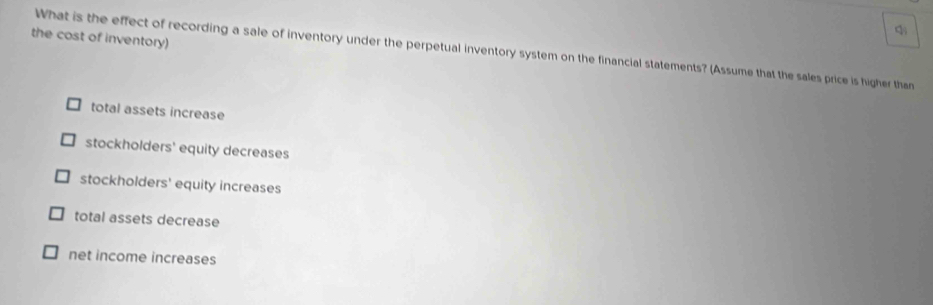 the cost of inventory)
What is the effect of recording a sale of inventory under the perpetual inventory system on the financial statements? (Assume that the sales price is higher than
total assets increase
stockholders' equity decreases
stockholders' equity increases
total assets decrease
net income increases