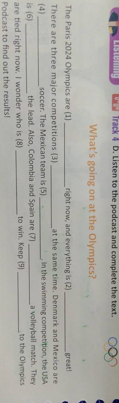 Listening Track 4 D. Listen to the podcast and complete the text. 
What’s going on at the Olympics? 
The Paris 2024 Olympics are (1) _right now, and everything is (2) _great! 
There are three major competitions (3) _at the same time. Denmark and Mexico are 
(4) _soccer. The Mexican team is (5) _. In the swimming competition, the USA 
is (6)_ the lead. Also, Colombia and Spain are (7) _a volleyball match. They 
are tied right now. I wonder who is (8) _to win. Keep (9) _to the Olympics 
Podcast to find out the results!
