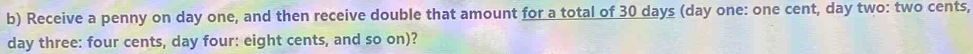 Receive a penny on day one, and then receive double that amount for a total of 30 days (day one: one cent, day two: two cents,
day three: four cents, day four: eight cents, and so on)?