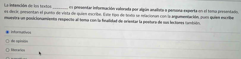 La intención de los textos _es presentar información valorada por algún analista o persona experta en el tema presentado,
es decir, presentan el punto de vista de quien escribe. Este tipo de texto se relacionan con la argumentación, pues quien escribe
muestra un posicionamiento respecto al tema con la fnalidad de orientar la postura de sus lectores también.
informativos
de opinión
literarios