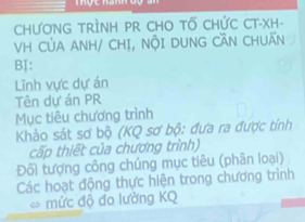 CHƯơNG TRÌNH PR CHO TỐ CHỨC CT-XH- 
VH CủA ANH/ CHỊ, NộI DUNG CÃN CHUẤN 
BI: 
Lĩnh vực dự án 
Tên dự án PR 
Mục tiêu chương trình 
Khảo sát sơ bộ (KQ sơ bộ: đưa ra được tính 
cấp thiết của chương trình) 
Đối tượng công chúng mục tiêu (phân loại) 
Các hoạt động thực hiện trong chương trình 
* mức độ đo lường KQ