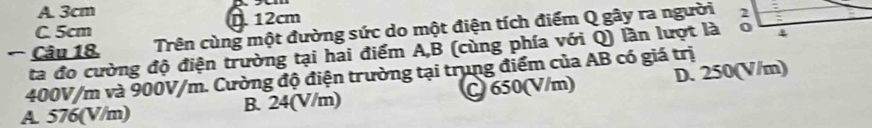 A. 3cm
C. 5cm D. 12cm
Câu 18. Trên cùng một đường sức do một điện tích điểm Q gây ra người
ta đo cường độ điện trường tại hai điểm A, B (cùng phía với Q) lần lượt là
400V/m và 900V/m. Cường độ điện trường tại trung điểm của AB có giá trị D. 250(V/m)
A. 576(V/m) B. 24(V/m) C 650(V/m)