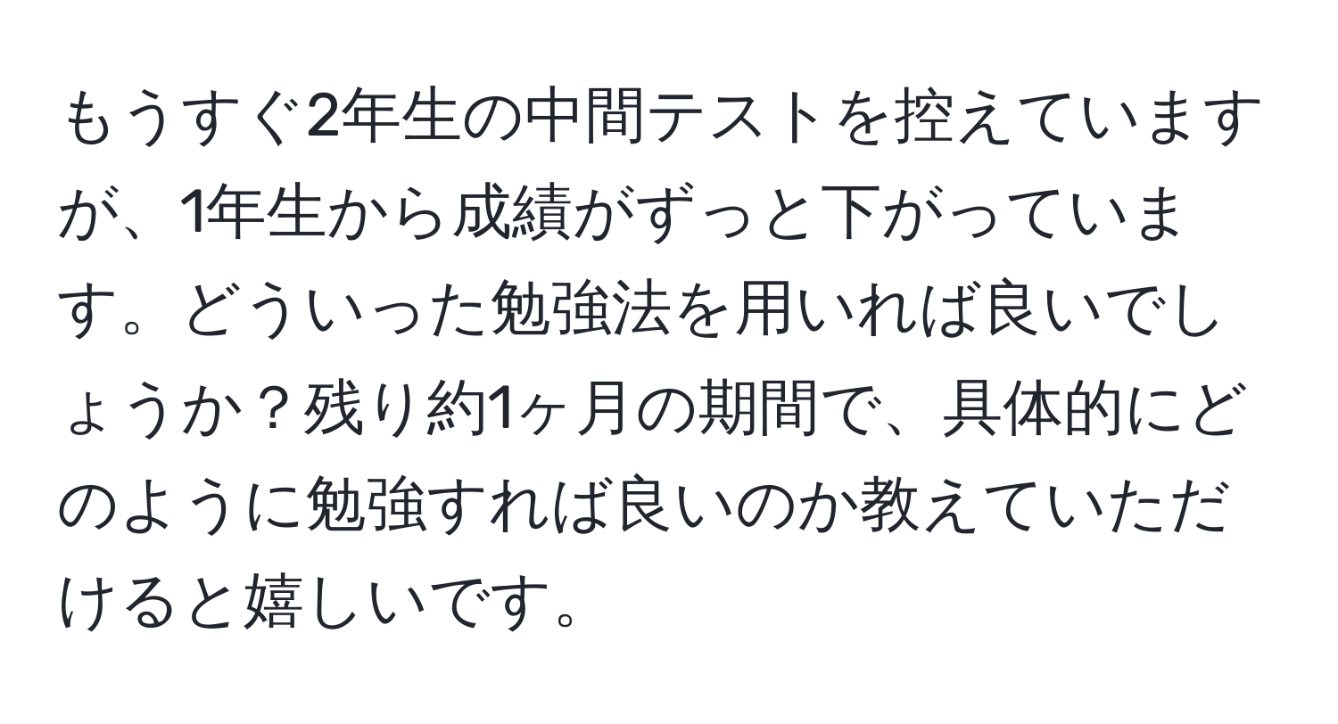 もうすぐ2年生の中間テストを控えていますが、1年生から成績がずっと下がっています。どういった勉強法を用いれば良いでしょうか？残り約1ヶ月の期間で、具体的にどのように勉強すれば良いのか教えていただけると嬉しいです。