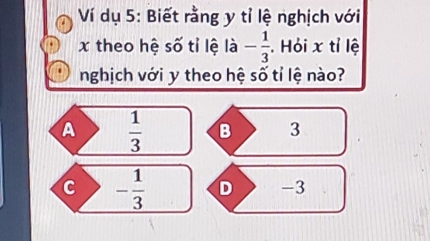 Ví dụ 5: Biết rằng y tỉ lệ nghịch với
x theo hệ số tỉ lệ là - 1/3 . Hỏi x tỉ lệ
nghịch với y theo hệ số tỉ lệ nào?
A  1/3 
B 3
C - 1/3 
D -3