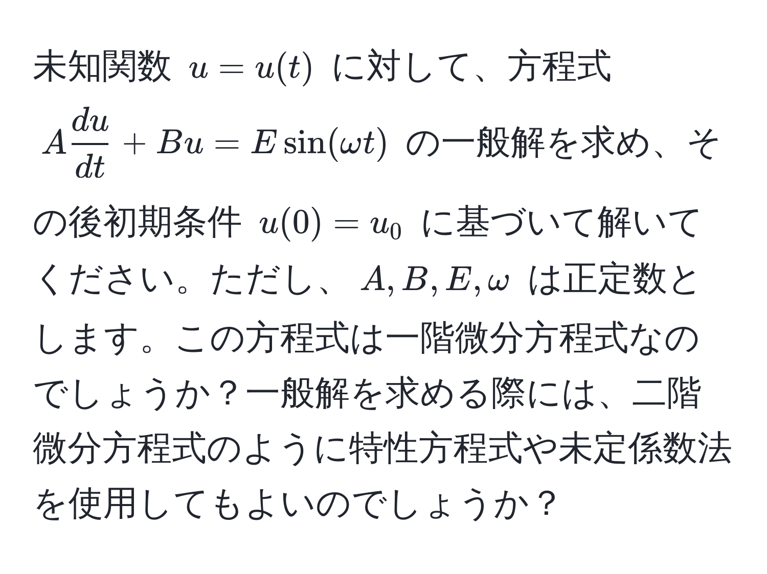 未知関数 $u = u(t)$ に対して、方程式 $A  du/dt  + B u = E sin(omega t)$ の一般解を求め、その後初期条件 $u(0)=u_0$ に基づいて解いてください。ただし、$A, B, E, omega$ は正定数とします。この方程式は一階微分方程式なのでしょうか？一般解を求める際には、二階微分方程式のように特性方程式や未定係数法を使用してもよいのでしょうか？