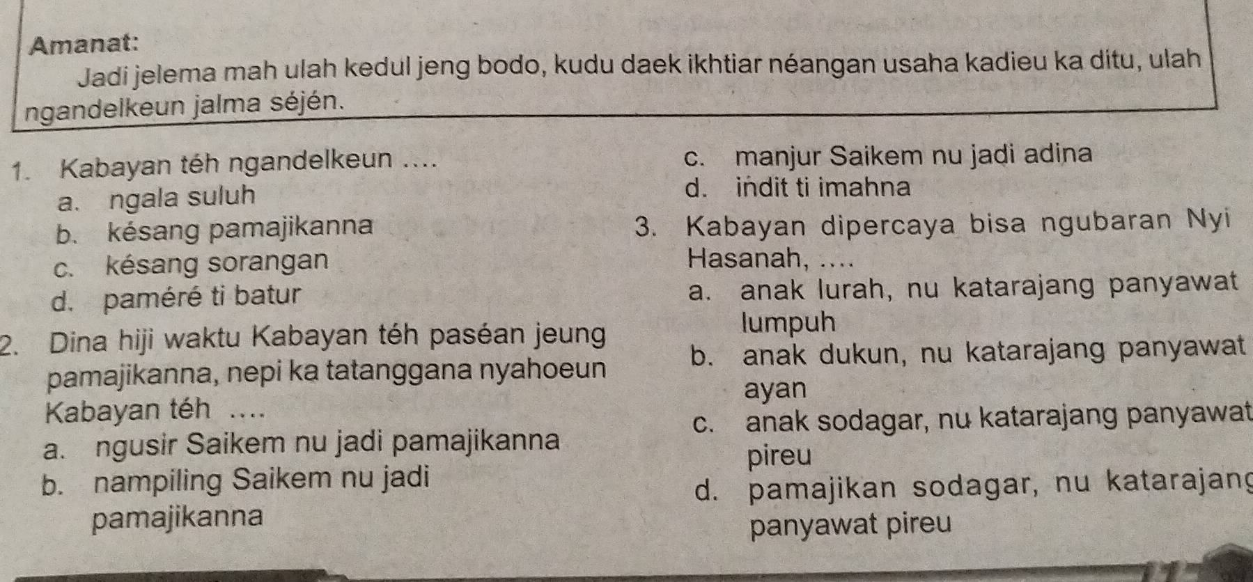 Amanat:
Jadi jelema mah ulah kedul jeng bodo, kudu daek ikhtiar néangan usaha kadieu ka ditu, ulah
ngandelkeun jalma séjén.
1. Kabayan téh ngandelkeun .... c. manjur Saikem nu jadi adina
a. ngala suluh
d. indit ti imahna
b. késang pamajikanna 3. Kabayan dipercaya bisa ngubaran Nyi
c. késang sorangan Hasanah, ....
d. paméré ti batur a. anak lurah, nu katarajang panyawat
2. Dina hiji waktu Kabayan téh paséan jeung
lumpuh
b. anak dukun, nu katarajang panyawat
pamajikanna, nepi ka tatanggana nyahoeun
ayan
Kabayan téh ....
c. anak sodagar, nu katarajang panyawat
a. ngusir Saikem nu jadi pamajikanna
pireu
b. nampiling Saikem nu jadi
d. pamajikan sodagar, nu katarajang
pamajikanna
panyawat pireu