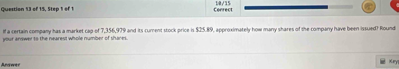 10/15 
Question 13 of 15, Step 1 of 1 Correct 
If a certain company has a market cap of 7,356,979 and its current stock price is $25.89, approximately how many shares of the company have been issued? Round 
your answer to the nearest whole number of shares. 
Answer Key