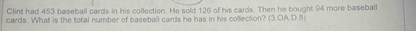 Clint had 453 baseball cards in his collection. He sold 126 of his cards. Then he bought 94 more baseball 
cards. What is the total number of baseball cards he has in his collection? (3.OA.D.8)