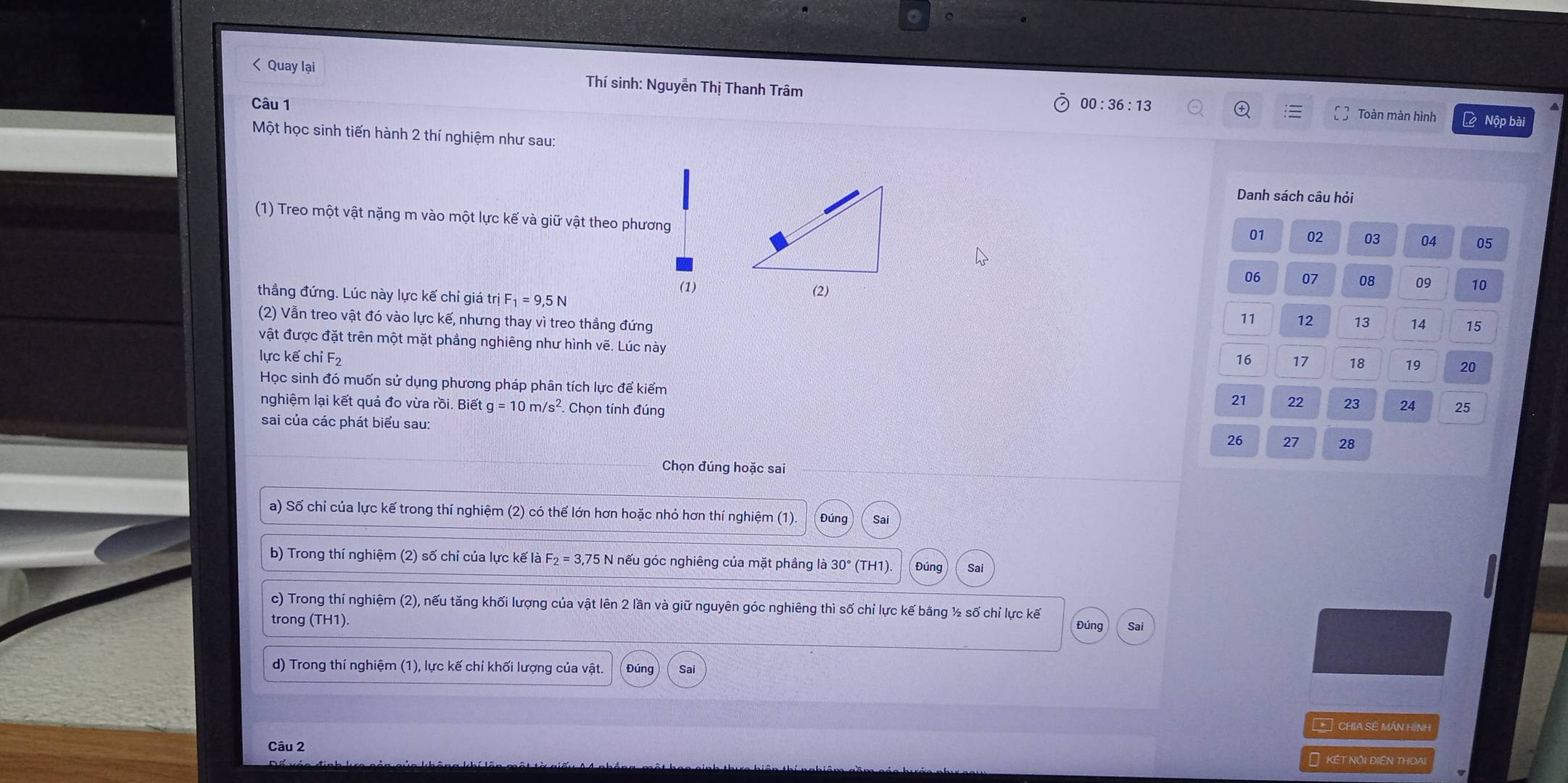 00:36:13 L Nộp bài 
Toàn màn hình 
Một học sinh tiến hành 2 thí nghiệm như sau: 
Danh sách câu hỏi 
(1) Treo một vật nặng m vào một lực kế và giữ vật theo phương
01 02 03 04 05
06 07 08 09
(1) 10
thẳng đứng. Lúc này lực kế chỉ giá trị F_1=9, 5N
(2) Vẫn treo vật đó vào lực kế, nhưng thay vì treo thẳng đứng
11 12 13 14 15
vật được đặt trên một mặt phầng nghiêng như hình vẽ. Lúc này 
lực kế chỉ F2 16 17 18 19 20
Học sinh đó muốn sử dụng phương pháp phân tích lực để kiểm
21 22 23 24 25
nghiệm lại kết quả đo vừa rồi. Biết g=10m/s^2. Chọn tính đúng 
sai của các phát biểu sau:
26 27 28 
Chọn đúng hoặc sai 
a) Số chỉ của lực kế trong thí nghiệm (2) có thể lớn hơn hoặc nhỏ hơn thí nghiệm (1). Đúng Sai 
b) Trong thí nghiệm (2) số chỉ của lực kế là F_2=3,75N nếu góc nghiêng của mặt phầng là 3 30 ° (TH1) Đúng Sai 
c) Trong thí nghiệm (2), nếu tăng khối lượng của vật lên 2 lần và giữ nguyên góc nghiêng thì số chỉ lực kế bằng ½ số chỉ lực kế 
trong (IH1)
Đúng Sai 
d) Trong thí nghiệm (1), lực kế chỉ khối lượng của vật. Đúng Sai 
* CHIA SỆ MÁN HÍNH 
Câu 2 
Ô kết nội điện thoạ