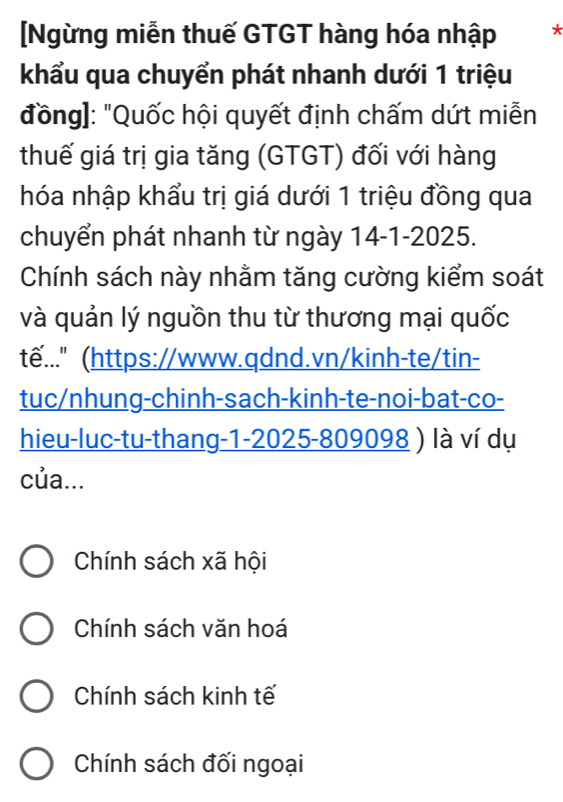 [Ngừng miễn thuế GTGT hàng hóa nhập *
khẩu qua chuyển phát nhanh dưới 1 triệu
đồng]: "Quốc hội quyết định chấm dứt miễn
thuế giá trị gia tăng (GTGT) đối với hàng
hóa nhập khẩu trị giá dưới 1 triệu đồng qua
chuyển phát nhanh từ ngày 14-1-2025.
Chính sách này nhằm tăng cường kiểm soát
và quản lý nguồn thu từ thương mại quốc
tế..." (https://www.qdnd.vn/kinh-te/tin-
tuc/nhung-chinh-sach-kinh-te-noi-bat-co-
hieu-luc-tu-thang-1-2025-809098 ) là ví dụ
của...
Chính sách xã hội
Chính sách văn hoá
Chính sách kinh tế
Chính sách đối ngoại