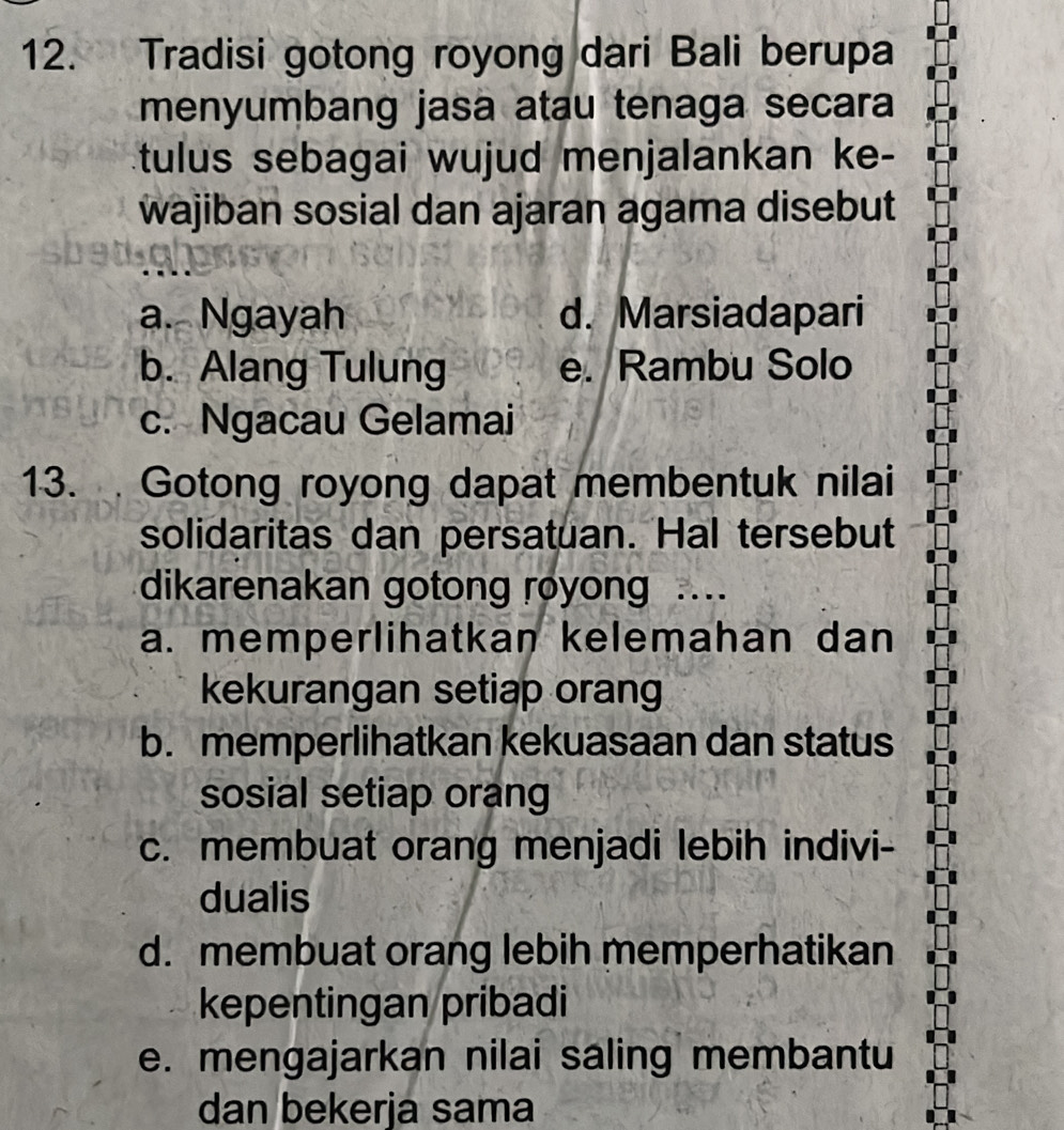 Tradisi gotong royong dari Bali berupa
menyumbang jasa atau tenaga secara
tulus sebagai wujud menjalankan ke-
wajiban sosial dan ajaran agama disebut
a. Ngayah d. Marsiadapari
b. Alang Tulung e. Rambu Solo
c. Ngacau Gelamai
13. Gotong royong dapat membentuk nilai
solidaritas dan persatuan. Hal tersebut
dikarenakan gotong royong J…
a. memperlihatkan kelemahan dan
kekurangan setiap orang
b. memperlihatkan kekuasaan dan status
sosial setiap orang
c. membuat orang menjadi lebih indivi-
dualis
d. membuat orang lebih memperhatikan
kepentingan pribadi
e. mengajarkan nilai saling membantu
dan bekerja sama