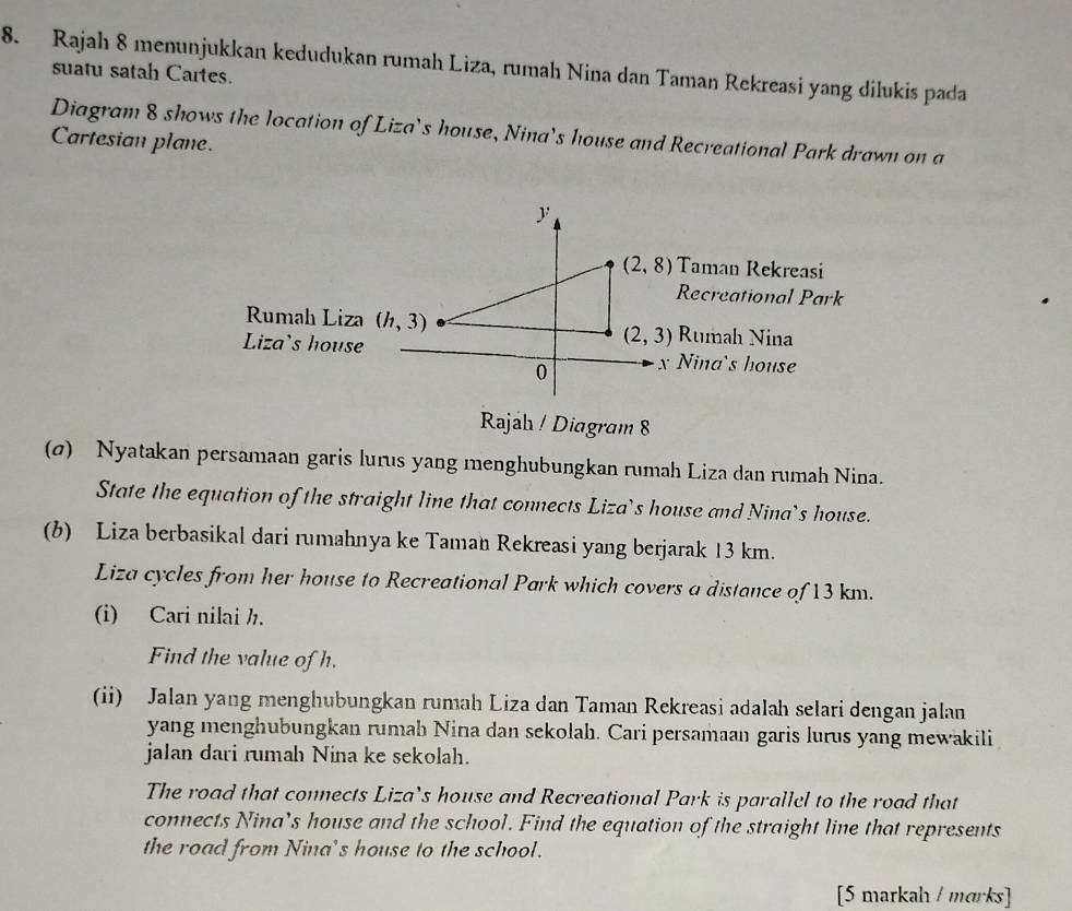 Rajah 8 menunjukkan kedudukan rumah Liza, rumah Nina dan Taman Rekreasi yang dilukis pada
suatu satah Cartes.
Diagram 8 shows the location of Liza's house, Nina’s house and Recreational Park drawn on a
Cartesian plane.
Rajah / Diagram 8
(σ) Nyatakan persamaan garis lurus yang menghubungkan rumah Liza dan rumah Nina.
State the equation of the straight line that connects Liza’s house and Nina’s house.
(b) Liza berbasikal dari rumahnya ke Taman Rekreasi yang berjarak 13 km.
Liza cycles from her house to Recreational Park which covers a distance of 13 km.
(i) Cari nilai ½.
Find the value of h.
(ii) Jalan yang menghubungkan rumah Liza dan Taman Rekreasi adalah selari dengan jalan
yang menghubungkan rumah Nina dan sekolah. Cari persamaan garis lurus yang mewakili
jalan dari rumah Nina ke sekolah.
The road that connects Liza’s house and Recreational Park is parallel to the road that
connects Nina’s house and the school. Find the equation of the straight line that represents
the road from Nina's house to the school.
[5 markah / marks]